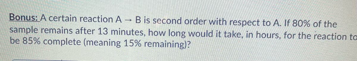 Bonus: A certain reaction A → B is second order with respect to A. If 80% of the
sample remains after 13 minutes, how long would it take, in hours, for the reaction to
be 85% complete (meaning 15% remaining)?
