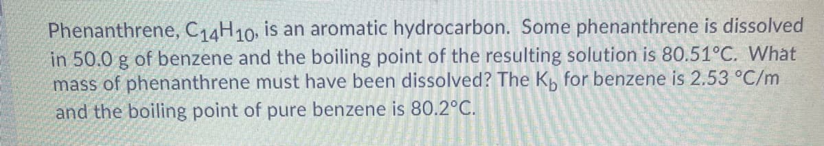 Phenanthrene, C14H10, is an aromatic hydrocarbon. Some phenanthrene is dissolved
in 50.0 g of benzene and the boiling point of the resulting solution is 80.51°C. What
mass of phenanthrene must have been dissolved? The Kb for benzene is 2.53 °C/m
and the boiling point of pure benzene is 80.2°C.
