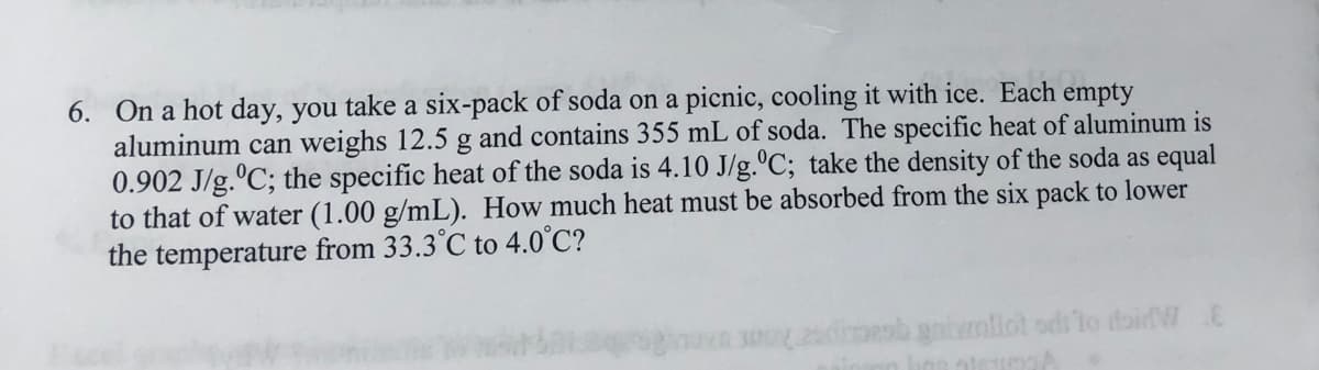 6. On a hot day, you take a six-pack of soda on a picnic, cooling it with ice. Each empty
aluminum can weighs 12.5 g and contains 355 mL of soda. The specific heat of aluminum is
0.902 J/g.ºC; the specific heat of the soda is 4.10 J/g.ºC; take the density of the soda as equal
to that of water (1.00 g/mL). How much heat must be absorbed from the six pack to lower
the temperature from 33.3°C to 4.0°C?
adiroob gnimllot odito doi W E
