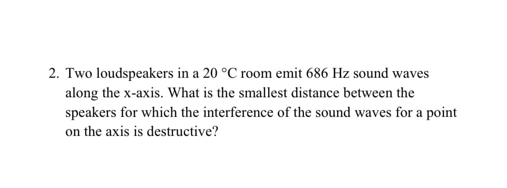 2. Two loudspeakers in a 20 °C room emit 686 Hz sound waves
along the x-axis. What is the smallest distance between the
speakers for which the interference of the sound waves for a point
on the axis is destructive?