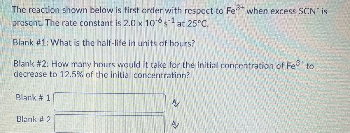 The reaction shown below is first order with respect to Fe when excess SCN" is
present. The rate constant is 2.0 x 10-6 s1 at 25°C.
Blank #1: What is the half-life in units of hours?
Blank #2: How many hours would it take for the initial concentration of Fet to
decrease to 12.5% of the initial concentration?
Blank # 1
Blank # 2
