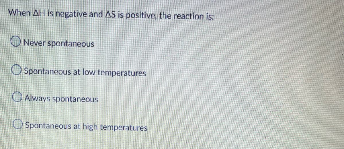When AH is negative and AS is positive, the reaction is:
ONever spontaneous
Spontaneous at low temperatures
O Always spontaneous
O Spontaneous at high temperatures
