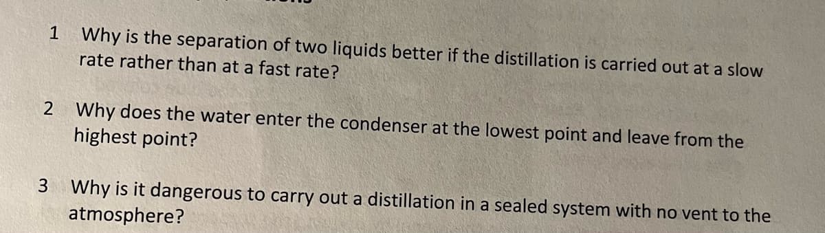 1
Why is the separation of two liquids better if the distillation is carried out at a slow
rate rather than at a fast rate?
2 Why does the water enter the condenser at the lowest point and leave from the
highest point?
3 Why is it dangerous to carry out a distillation in a sealed system with no vent to the
atmosphere?