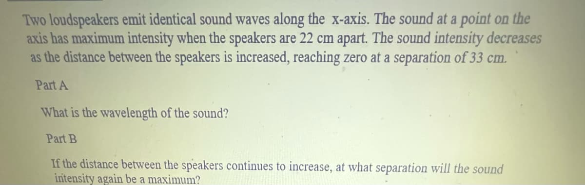 Two loudspeakers emit identical sound waves along the x-axis. The sound at a point on the
axis has maximum intensity when the speakers are 22 cm apart. The sound intensity decreases
as the distance between the speakers is increased, reaching zero at a separation of 33 cm.
Part A
What is the wavelength of the sound?
Part B
If the distance between the speakers continues to increase, at what separation will the sound
intensity again be a maximum?