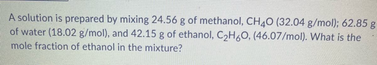 A solution is prepared by mixing 24.56 g of methanol, CH40 (32.04 g/mol); 62.85 g
of water (18.02 g/mol), and 42.15 g of ethanol, C2H6O, (46.07/mol). What is the
mole fraction of ethanol in the mixture?
