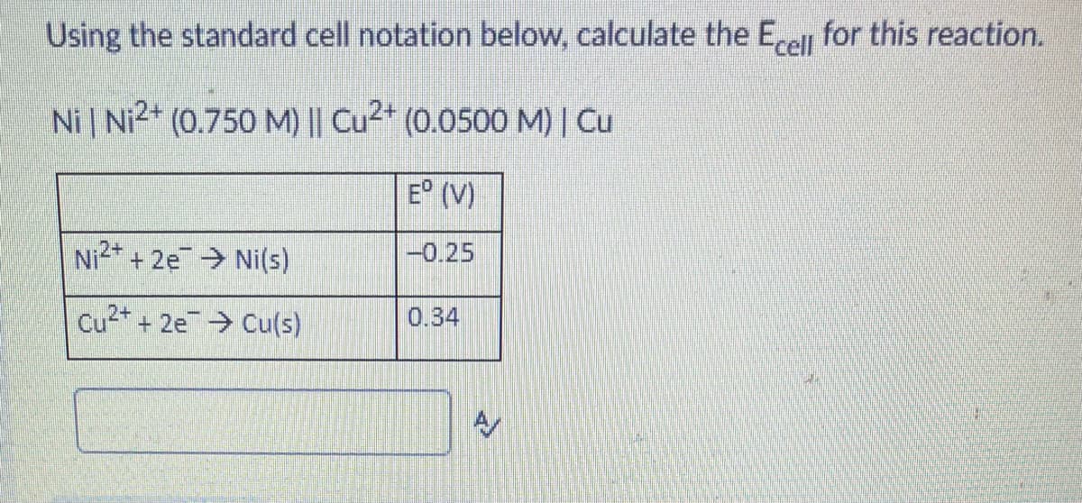 Using the standard cell notation below, calculate the Erell for this reaction.
Ni | Ni2* (0.750 M) || Cu²* (0.0500 M) | Cu
E° (V)
Ni2* + 2e Ni(s)
-0.25
Cu2+ + 2e Cu(s)
0.34
