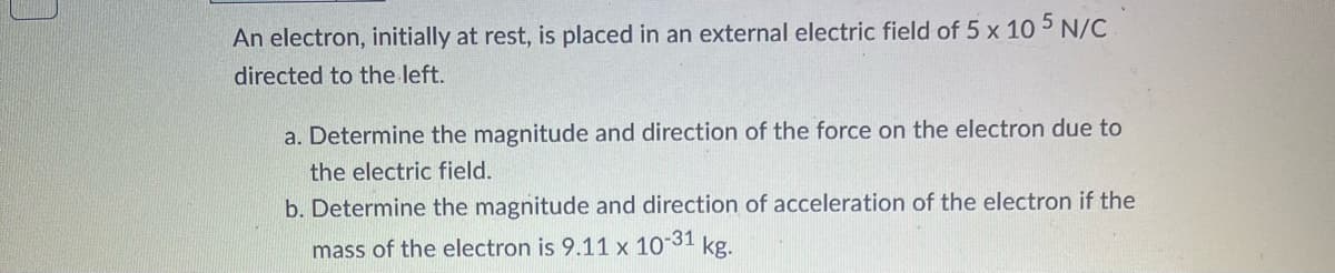 An electron, initially at rest, is placed in an external electric field of 5 x 10 5 N/C
directed to the left.
a. Determine the magnitude and direction of the force on the electron due to
the electric field.
b. Determine the magnitude and direction of acceleration of the electron if the
mass of the electron is 9.11 x 10-31 kg.