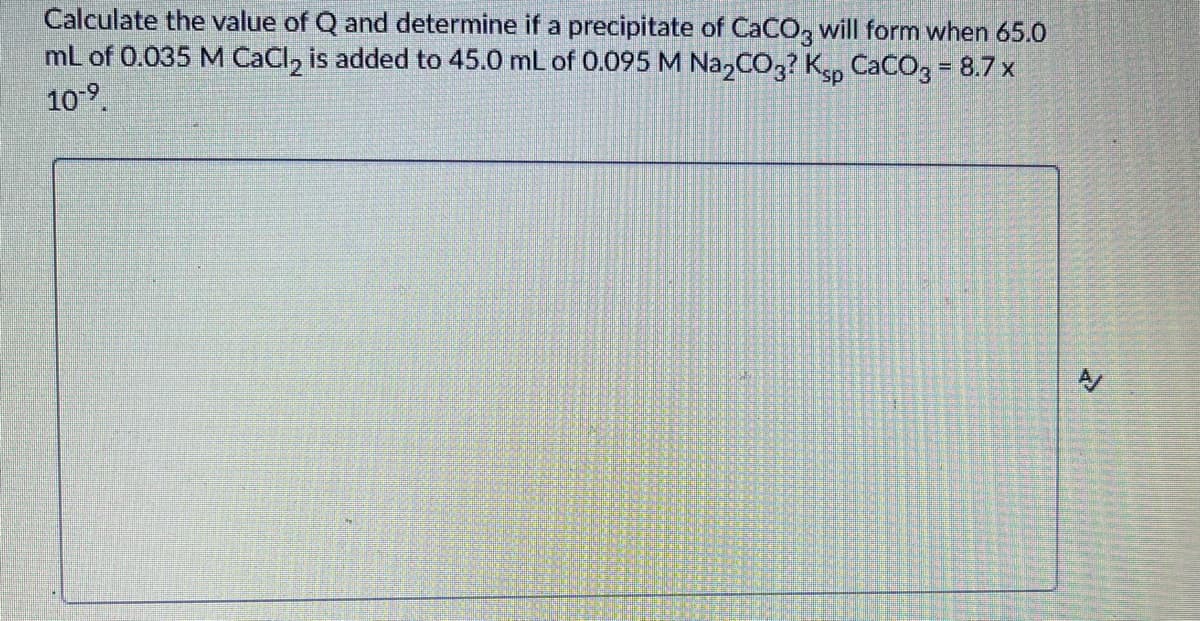 Calculate the value of Q and determine if a precipitate of CaCO, will form when 65.0
mL of 0.035 M CaCl, is added to 45.0 mL of 0.095 M Na,CO,? Ksp CaCO, = 8.7 x
109.

