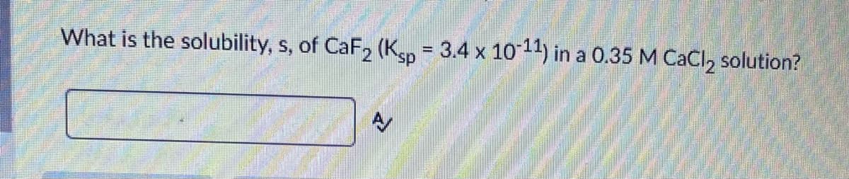 What is the solubility, s, of CaF, (Kp 3.4 x 1011) in a 0.35 M CaCI, solution?
