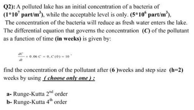 Q2): A polluted lake has an initial concentration of a bacteria of
(1*10' part/m³), while the acceptable level is only. (5*106 part/m³),
The concentration of the bacteria will reduce as fresh water enters the lake.
The differential equation that governs the concentration (C) of the pollutant
as a function of time (in weeks) is given by:
+0.06 C = 0.C (0) = 10¹
find the concentration of the pollutant after (6)weeks and step size (h=2)
weeks by using (choose only one):
a- Runge-Kutta 2nd order
b- Runge-Kutta 4th order