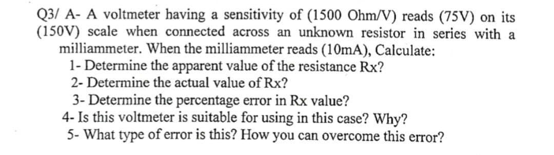 Q3/ A- A voltmeter having a sensitivity of (1500 Ohm/V) reads (75V) on its
(150V) scale when connected across an unknown resistor in series with a
milliammeter. When the milliammeter reads (10mA), Calculate:
1- Determine the apparent value of the resistance Rx?
2- Determine the actual value of Rx?
3- Determine the percentage error in Rx value?
4- Is this voltmeter is suitable for using in this case? Why?
5- What type of error is this? How you can overcome this error?