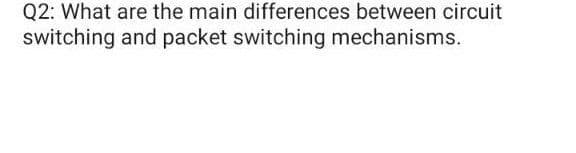 Q2: What are the main differences between circuit
switching and packet switching mechanisms.
