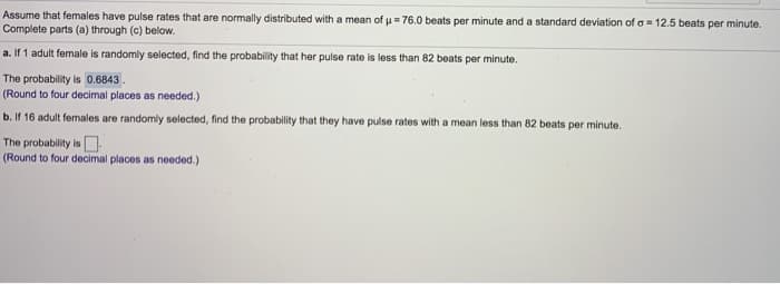 Assume that females have pulse rates that are normally distributed with a mean of u = 76.0 beats per minute and a standard deviation of a = 12.5 beats per minute.
Complete parts (a) through (c) below.
a. If 1 adult female is randomly selected, find the probability that her pulse rate is loss than 82 beats per minute.
The probability is 0.6843.
(Round to four decimal places as needed.)
b. If 16 adult females are randomly selected, find the probability that they have pulse rates with a mean less than 82 beats per minute.
The probability is O.
(Round to four decimal places as needed.)
