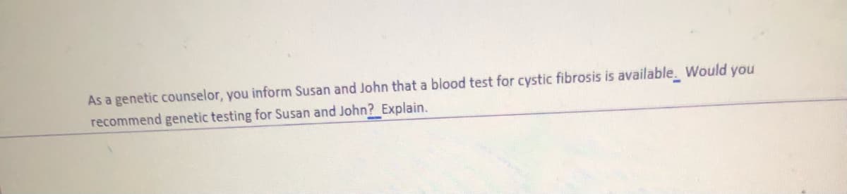 As a genetic counselor, you inform Susan and John that a blood test for cystic fibrosis is available. Would you
recommend genetic testing for Susan and John? Explain.
