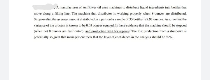 , A manufacturer of sunflower oil uses machines to distribute liquid ingredients into bottles that
move along a filling line. The machine that distributes is working properly when 8 ounces are distributed.
Suppose that the average amount distributed in a particular sample of 35 bottles is 7.91 ounces. Assume that the
variance of the process is known to be 0.03 ounces squared. Is there evidence that the machine should be stopped
(when not 8 ounces are distributed), and production wait for repairs? The lost production from a shutdown is
potentially so great that management feels that the level of confidence in the analysis should be 99%.
