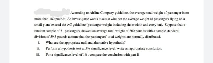According to Airline Company guideline, the average total weight of passenger is no
more than 180 pounds. An investigator wants to assist whether the average weight of passengers flying on a
small plane exceed the AC guideline (passenger weight including shoes cloth and carry-on). Suppose that a
random sample of 51 passengers showed an average total weight of 200 pounds with a sample standard
division of 59.5 pounds assume that the passengers' total weights are normally distributed.
i. What are the appropriate null and alternative hypothesis?
ii.
Perform a hypothesis test at 5% significance level, write an appropriate conclusion.
iii.
For a significance level of 1%, compare the conclusion with part ii
