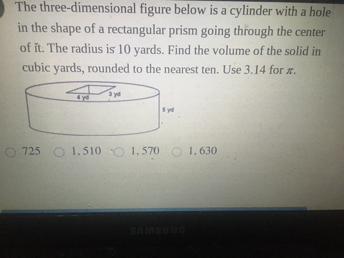 The three-dimensional figure below is a cylinder with a hole
in the shape of a rectangular prism going through the center
of it. The radius is 10 yards. Find the volume of the solid in
cubic yards, rounded to the nearest ten. Use 3.14 for T.
3 yd
4 yd
5 yd
O 725 O 1,510O 1, 570 O 1, 630
