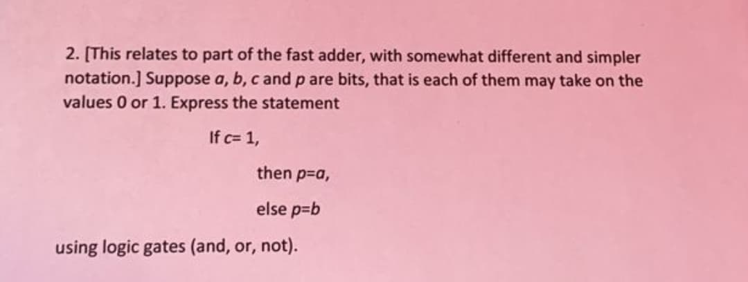 2. [This relates to part of the fast adder, with somewhat different and simpler
notation.] Suppose a, b, c and p are bits, that is each of them may take on the
values 0 or 1. Express the statement
If c= 1,
then p-a,
else p=b
using logic gates (and, or, not).
