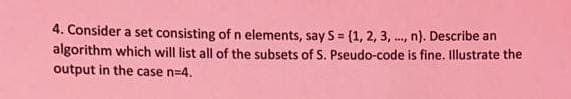 4. Consider a set consisting of n elements, say S= (1, 2, 3, ., n). Describe an
algorithm which will list all of the subsets of S. Pseudo-code is fine. Illustrate the
output in the case n=4.
