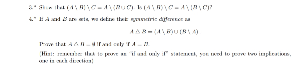3.* Show that (A \ B) \ C = A \ (BUC). Is (A \ B)\C = A\ (B\C)?
4.* If A and B are sets, we define their symmetric difference as
ΑΔΒ = Α } Β) υ (B] Α) .
Prove that AAB=Ø if and only if A = B.
(Hint: remember that to prove an “if and only if" statement, you need to prove two implications,
one in each direction)
