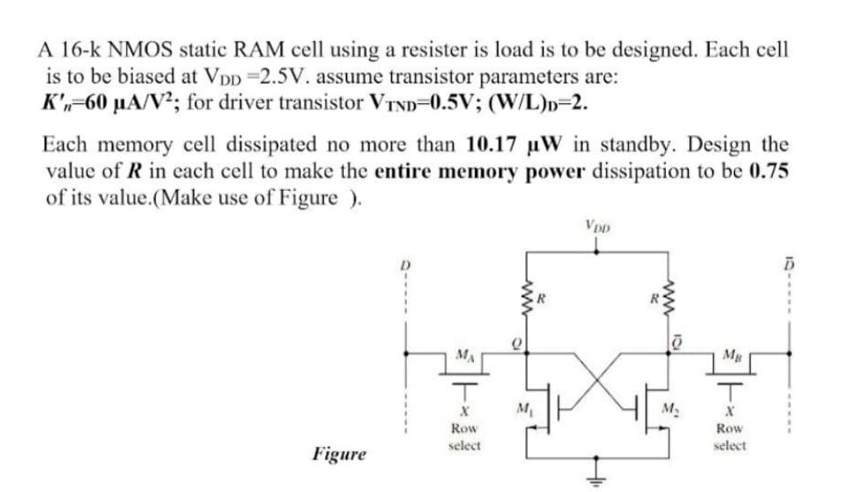 A 16-k NMOS static RAM cell using a resister is load is to be designed. Each cell
is to be biased at VDD 2.5V. assume transistor parameters are:
K',-60 µA/V²; for driver transistor VTND=0.5V; (W/L)n=2.
Each memory cell dissipated no more than 10.17 uW in standby. Design the
value of R in each cell to make the entire memory power dissipation to be 0.75
of its value.(Make use of Figure ).
VDD
MA
Mg
M.
Row
Row
select
select
Figure
www
