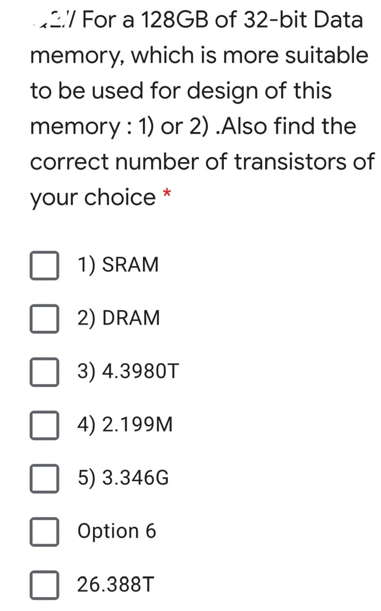 / For a 128GB of 32-bit Data
memory, which is more suitable
to be used for design of this
memory : 1) or 2) .Also find the
correct number of transistors of
your choice *
1) SRAM
2) DRAM
3) 4.3980T
4) 2.199M
5) 3.346G
Option 6
26.388T
