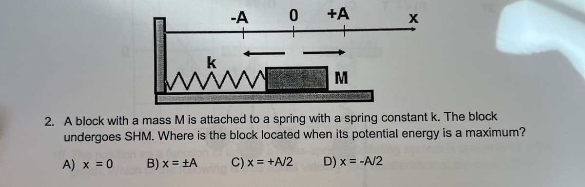 -A
+A
k
M
2. A block with a mass M is attached to a spring with a spring constant k. The block
undergoes SHM. Where is the block located when its potential energy is a maximum?
A) x = 0
B) x = ±A
C) x = +A/2
D) x = -A/2
