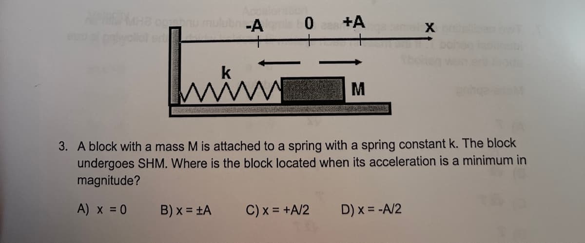 -A
0 +A
X
k
M
3. A block with a mass M is attached to a spring with a spring constant k. The block
undergoes SHM. Where is the block located when its acceleration is a minimum in
magnitude?
A) x =0
B) x = ±A
C) x = +A/2
D) x = -A/2
