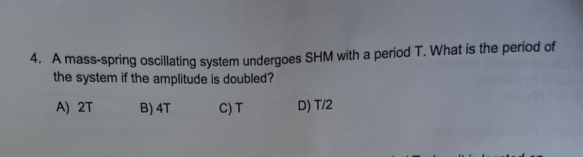 *. A mass-spring oscillating system undergoes SHM with a period T. What is the period of
the system if the amplitude is doubled?
A) 2T
B) 4T
C)T
D) T/2
Lan
