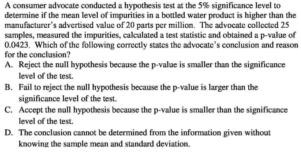 A consumer advocate conducted a hypothesis test at the 5% significance level to
determine if the mean level of impurities in a bottled water product is higher than the
manufacturer's advertised value of 20 parts per million. The advocate collected 25
samples, measured the impurities, calculated a test statistic and obtained a p-value of
0.0423. Which of the following correctly states the advocate's conclusion and reason
for the conclusion?
A. Reject the null hypothesis because the p-value is smaller than the significance
level of the test.
B. Fail to reject the null hypothesis because the p-value is larger than the
significance level of the test.
C. Accept the null hypothesis because the p-value is smaller than the significance
level of the test.
D. The conclusion cannot be determined from the information given without
knowing the sample mean and standard deviation.
