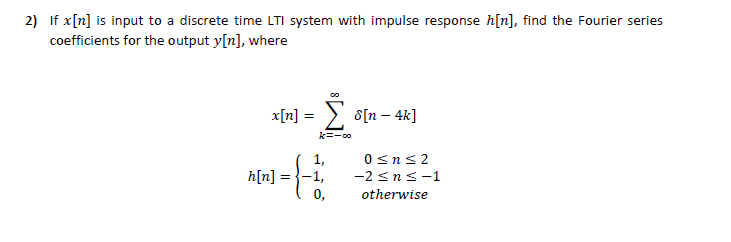 2) If x[n] is input to a discrete time LTI system with impulse response h[n], find the Fourier series
coefficients for the output y[n], where
x[n] =
> s[n – 4k]
k=-co
1,
0sns2
h[n]
-2 sns-1
0,
otherwise

