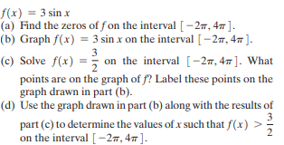 f(x) = 3 sin x
(a) Find the zeros of f on the interval [- 27, 4 ].
(b) Graph f(x) = 3 sin x on the interval [-27, 47 ].
3
(c) Solve f(x) = on the interval [-2m, 47 ]. What
points are on the graph of f? Label these points on the
graph drawn in part (b).
(d) Use the graph drawn in part (b) along with the results of
part (c) to determine the values of x such that f(x) >
on the interval [-27, 47].
2
