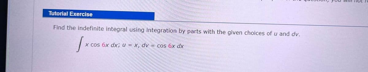 Tutorial Exercise
Find the indefinite integral using integration by parts with the given choices of u and dv.
X cos 6x dx; u = x, dv = cos 6x dx
