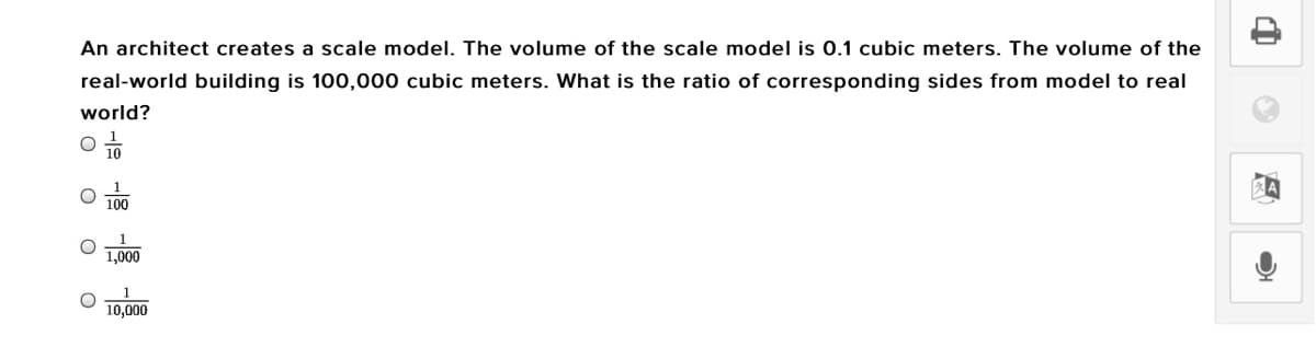 An architect creates a scale model. The volume of the scale model is 0.1 cubic meters. The volume of the
real-world building is 100,000 cubic meters. What is the ratio of corresponding sides from model to real
world?
100
1,000
1
10,000
