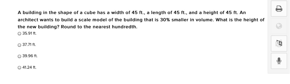 A building in the shape of a cube has a width of 45 ft., a length of 45 ft., and a height of 45 ft. An
architect wants to build a scale model of the building that is 30% smaller in volume. What is the height of
the new building? Round to the nearest hundredth.
O 35.91 ft.
O 37.71 ft.
39.96 ft.
O 41.24 ft.
