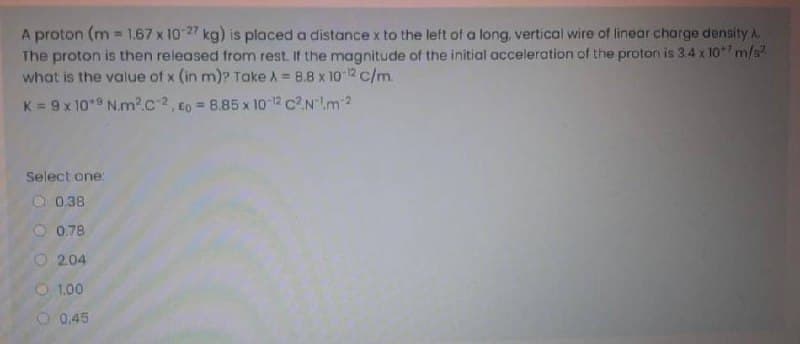 A proton (m 1.67 x 1027 kg) is placed a distance x to the left of a long, vertical wire of linear charge density A.
The proton is then released from rest. If the magnitude of the initial acceleration of the proton is 3.4 x 10 m/s?
what is the value of x (in m)? Take A = 8.8 x 10 12 c/m.
K = 9 x 10*9 N.m?c2, Eo = 8.85 x 1o 2 c2N!m2
Select one:
O 0.38
O 0.78
O 204
O 1.00
0.45
