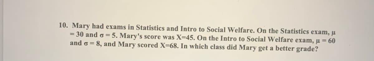 10. Mary had exams in Statistics and Intro to Social Welfare. On the Statistics exam, µ
= 30 and o = 5. Mary's score was X=45. On the Intro to Social Welfare exam, µ = 60
and o = 8, and Mary scored X=68. In which class did Mary get a better grade?
