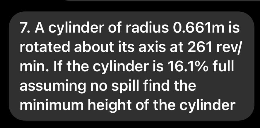 7. A cylinder of radius 0.661m is
rotated about its axis at 261 rev/
min. If the cylinder is 16.1% full
assuming no spill find the
minimum height of the cylinder