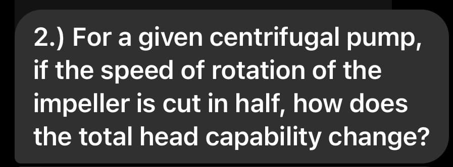 2.) For a given centrifugal pump,
if the speed of rotation of the
impeller is cut in half, how does
the total head capability change?