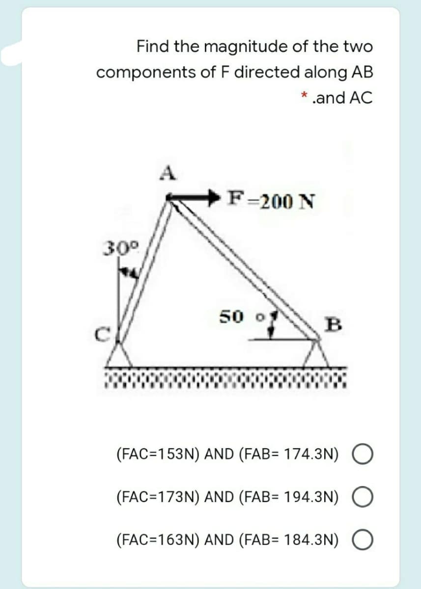 Find the magnitude of the two
components of F directed along AB
* .and AC
F=200 N
30°
50 o
B
(FAC=153N) AND (FAB= 174.3N) O
(FAC=173N) AND (FAB= 194.3N)O
(FAC=163N) AND (FAB= 184.3N) O
