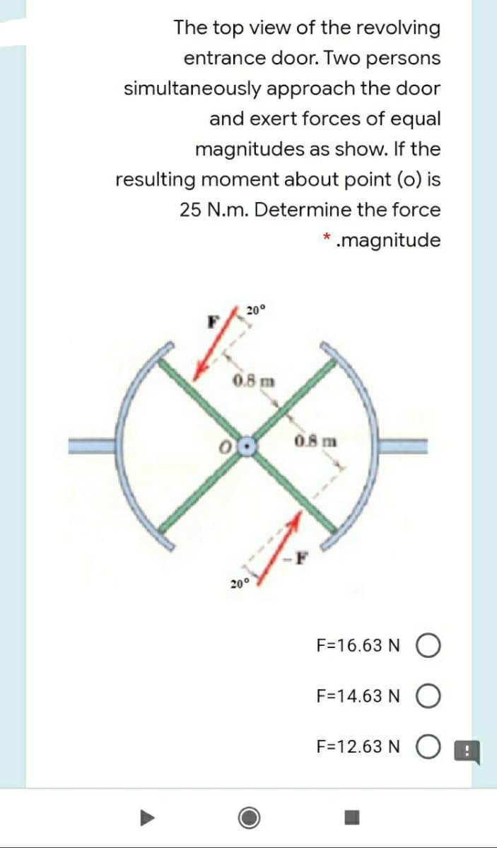 The top view of the revolving
entrance door. Two persons
simultaneously approach the door
and exert forces of equal
magnitudes as show. If the
resulting moment about point (o) is
25 N.m. Determine the force
* .magnitude
20°
0.8 m
08 m
200
F=16.63 N
F=14.63 N
F=12.63 N O B
