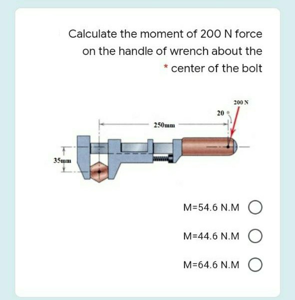 Calculate the moment of 200 N force
on the handle of wrench about the
* center of the bolt
200 N
20
250mm
35mm
M=54.6 N.M O
M=44.6 N.M O
M=64.6 N.M O
