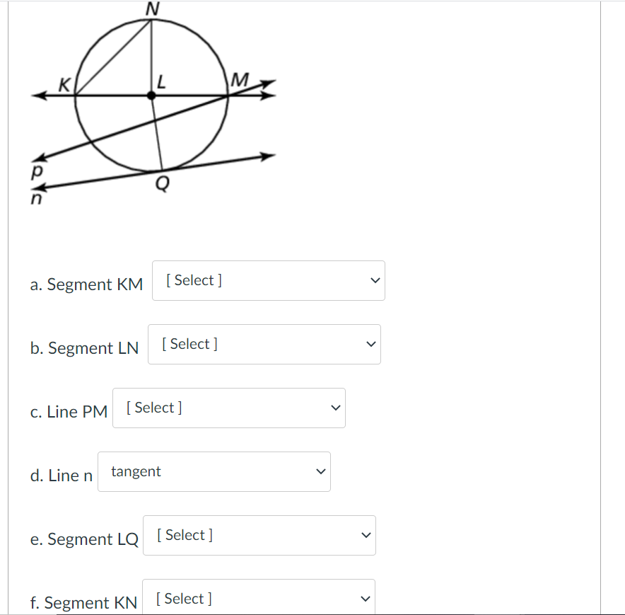 K
M
a. Segment KM
[ Select ]
b. Segment LN
[ Select ]
c. Line PM [ Select]
d. Line n tangent
e. Segment LQ
[ Select ]
f. Segment KN [Select]
>
>
>
>
>
>
