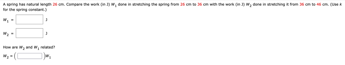A spring has natural length 26 cm. Compare the work (in J) W₁ done in stretching the spring from 26 cm to 36 cm with the work (in J) W₂ done in stretching it from 36 cm to 46 cm. (Use k
for the spring constant.)
W₁
W₂
=
=
J
=
J
How are W₂ and W₁ related?
W 2
1