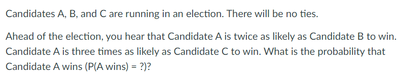 Candidates A, B, and C are running in an election. There will be no ties.
Ahead of the election, you hear that Candidate A is twice as likely as Candidate B to win.
Candidate A is three times as likely as Candidate C to win. What is the probability that
Candidate A wins (P(A wins) = ?)?
