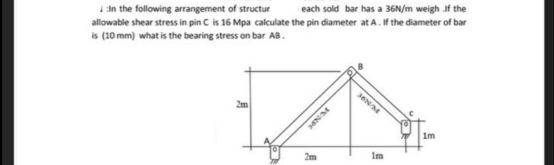 each sold bar has a 36N/m weigh If the
1:In the following arrangement of structur
allowable shear stress in pin C is 16 Mpa calculate the pin diameter at A. If the diameter of bar
is (10 mm) what is the bearing stress on bar AB.
36N/M
2m
im
Im
2m
