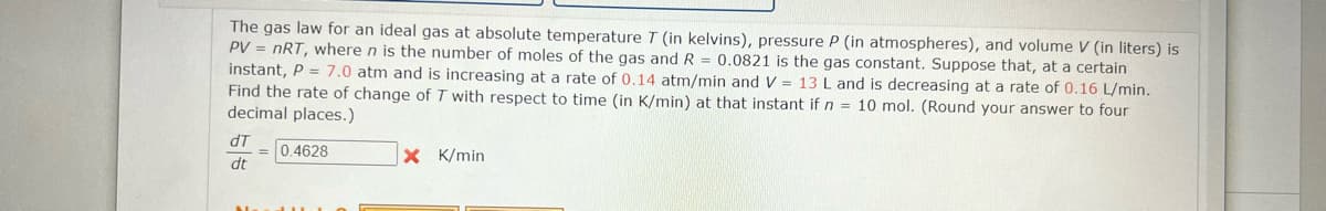 The gas law for an ideal gas at absolute temperature T (in kelvins), pressure P (in atmospheres), and volume V (in liters) is
PV = nRT, where n is the number of moles of the gas and R = 0.0821 is the gas constant. Suppose that, at a certain
instant, P = 7.0 atm and is increasing at a rate of 0.14 atm/min and V = 13 L and is decreasing at a rate of 0.16 L/min.
Find the rate of change of T with respect to time (in K/min) at that instant if n = 10 mol. (Round your answer to four
decimal places.)
dT
= 0.4628
dt
X K/min
