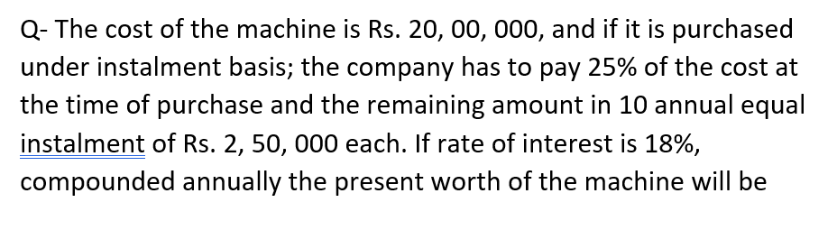 Q- The cost of the machine is Rs. 20, 00, 000, and if it is purchased
under instalment basis; the company has to pay 25% of the cost at
the time of purchase and the remaining amount in 10 annual equal
instalment of Rs. 2, 50, 000 each. If rate of interest is 18%,
compounded annually the present worth of the machine will be
