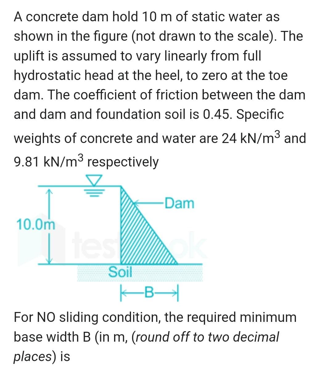 A concrete dam hold 10 m of static water as
shown in the figure (not drawn to the scale). The
uplift is assumed to vary linearly from full
hydrostatic head at the heel, to zero at the toe
dam. The coefficient of friction between the dam
and dam and foundation soil is 0.45. Specific
weights of concrete and water are 24 kN/m³ and
9.81 kN/m³ respectively
10.0m
tes
Soil
Dam
B
For NO sliding condition, the required minimum
base width B (in m, (round off to two decimal
places) is