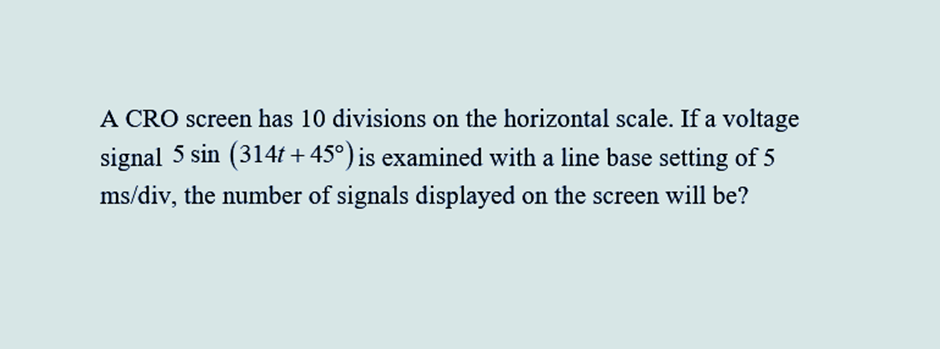 A CRO screen has 10 divisions on the horizontal scale. If a voltage
signal 5 sin (314t+45°) is examined with a line base setting of 5
ms/div, the number of signals displayed on the screen will be?